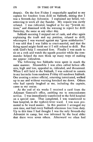 178 IN TIME OF WAR 
despair. On the first Friday I respectfully applied to my 
captain for freedom from drill on Sabbath, stating that I 
was a Seventh-day Adventist. I explained my belief, vol-unteering 
to work all day Sunday. My request was curtly 
refused. I was ridiculed, laughed at for my "Jewish no-tions," 
and dismissed with the warning to report for drill 
Saturday, the same as any other day. 
Sabbath morning I stepped out of rank, and after again 
explaining the truth and my position, refused to drill, 
whereupon I was warned against my "gross misbehavior." 
I was told that I was liable to court-martial, and that the 
firing squad might finish me if I still refused to drill. But 
with God's help I remained firm. Finally I was made to 
sit on a rock and watch the squads practice while the com-mander 
helped the men think up many ways of making 
me appear ridiculous. 
The following two Sabbaths were spent in much the 
same manner. Meanwhile I was often called before offi-cers, 
high and low, appealed to, ridiculed, and threatened. 
When I still held to the Sabbath, I was ordered to remain 
in my barracks from sundown Friday till sundown Sabbath. 
One evening a minor official, returning intoxicated, walked 
up to me and without warning knocked me down. Others 
who had openly laughed at me, including the captain, 
came to my rescue. 
At the end of six weeks I received a card from the 
Adjutant General's office, entitling me to noncombatant 
service. I was immediately transferred to the field hospital 
on a special case. That completed, I was transferred to 
base hospital, in the typhoid-fever ward. I was soon pro-moted 
to be ward master. In this position I arranged my 
own time, and had every Sabbath afternoon free from duty. 
Up to this time I had thought I was the only Seventh-day 
Adventist in camp, but was informed by the local elder 
that there were seven others. Afterward we often had 
 