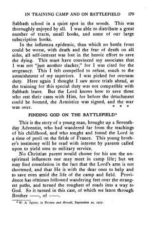 IN TRAINING CAMP AND ON BATTLEFIELD 179 
Sabbath school in a quiet spot in the woods. This was 
thoroughly enjoyed by all. I was able to distribute a great 
number of tracts, small books, and some of our large 
subscription books. 
In the influenza epidemic, than which no battle front 
could be worse, with death and the fear of death on all 
sides, all self-interest was lost in the heroic effort to save 
the dying. This must have convinced my associates that 
I was not "just another slacker," for I was cited for the 
sergeancy. This I felt compelled to refuse, much to the 
astonishment of my superiors. I was picked for overseas 
duty. Here again I thought I saw more trials ahead, as 
the training for this special duty was not compatible with 
Sabbath leave. But the Lord knows how to save those 
who rest their cases with Him, for before the detachment 
could be formed, the Armistice was signed, and the war 
was over. * * 
FINDING GOD ON THE BATTLEFIELD* 
This is the story of a young man, brought up a Seventh-day 
Adventist, who had wandered far from the teachings 
of his childhood, and who sought and found the Lord in 
a time of peril on the fields of France. This young broth-er's 
testimony will be read with interest by parcnts called 
upon to yield sons to military service. 
No Christian parent would choose for his son the un-spiritual 
influences one may meet in camp life; but we 
may find consolation in the fact that the Lord's arm is not 
shortened, and that He is with the dear ones to help and 
to save even amid the life of the camp and field. Provi-dence 
has of ttimes followed wandering feet over the strang-est 
paths, and turned the roughest of roads into a way to 
God. So it turned in this case, of which we learn through 
Brother —, of —. 
*W. A. Spicer, in Review and Herald, September 20, 107. 
 