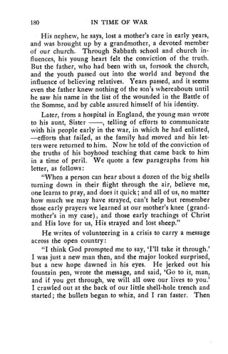 180 IN TIME OF WAR 
His nephew, he says, lost a mother's care in early years, 
and was brought up by a grandmother, a devoted member 
of our church. Through Sabbath school and church in-fluences, 
his young heart felt the conviction of the truth. 
But the father, who had been with us, forsook the church, 
and the youth passed out into the world and beyond the 
influence of believing relatives. Years passed, and it seems 
even the father knew nothing of the son's whereabouts until 
he saw his name in the list of the wounded in the Battle of 
the Somme, and by cable assured himself of his identity. 
Later, from a hospital in England, the young man wrote 
to his aunt, Sister , telling of efforts to communicate 
with his people early in the war, in which he had enlisted, 
—efforts that failed, as the family had moved and his let-ters 
were returned to him. Now he told of the conviction of 
the truths of his boyhood teaching that came back to him 
in a time of peril. We quote a few paragraphs from his 
letter, as follows : 
"When a person can hear about a dozen of the big shells 
turning down in their flight through the air, believe me, 
one learns to pray, and does it quick; and all of us, no matter 
how much we may have strayed, can't help but remember 
those early prayers we learned at our mother's knee (grand-mother's 
in my case), and those early teachings of Christ 
and His love for us, His strayed and lost sheep." 
He writes of volunteering in a crisis to carry a message 
across the open country: 
"I think God prompted me to say, 'I'll take it through.' 
I was just a new man then, and the major looked surprised, 
but a new hope dawned in his eyes. He jerked out his 
fountain pen, wrote the message, and said, 'Go to it, man, 
and if you get through, we will all owe our lives to you.' 
I crawled out at the back of our little shell-hole trench and 
started; the bullets began to whiz, and I ran faster. Then 
 