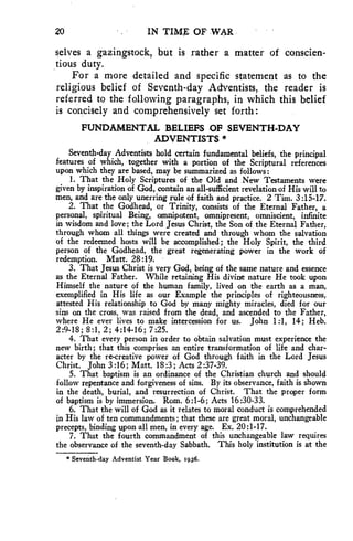 20 IN TIME OF WAR 
selves a gazingstock, but is rather a matter of conscien-tious 
duty. 
For a more detailed and specific statement as to the 
religious belief of Seventh-day Adventists, the reader is 
referred to the following paragraphs, in which this belief 
is concisely and comprehensively set forth: 
FUNDAMENTAL BELIEFS OF SEVENTH-DAY 
ADVENTISTS * 
Seventh-day Adventists hold certain fundamental beliefs, the principal 
features of which, together with a portion of the Scriptural references 
upon which they are based, may be summarized as follows: 
1. That the Holy Scriptures of the Old and New Testaments were 
given by inspiration of God, contain an all-sufficient revelation of His will to 
men, and are the only unerring rule of faith and practice. 2 Tim. 3:15-17. 
2. That the Godhead, or Trinity, consists of the Eternal Father, a 
personal, spiritual Being, omnipotent, omnipresent, omniscient, infinite 
in wisdom and love; the Lord Jesus Christ, the Son of the Eternal Father, 
through whom all things were created and through whom the salvation 
of the redeemed hosts will be accomplished; the Holy Spirit, the third 
person of the Godhead, the great regenerating power in the work of 
redemption. Matt. 28:19. 
3. That Jesus Christ is very God, being of the same nature and essence 
as the Eternal Father. While retaining His divine nature He took upon 
Himself the nature of the human family, lived on the earth as a man, 
exemplified in His life as our Example the principles of righteousness, 
attested His relationship to God by many mighty miracles, died for our 
sins on the cross, was raised from the dead, and ascended to the Father, 
where He ever lives to make intercession for us. John 1:1, 14; Heb. 
2:9-18; 8:1, 2; 4:14-16; 7:25. 
4. That every person in order to obtain salvation must experience the 
new birth; that this comprises an entire transformation of life and char-acter 
by the re-creative power of God through faith in the Lord Jesus 
Christ. John 3:16; Matt. 18:3; Acts 2 :37-39. 
5. That baptism is an ordinance of the Christian church and should 
follow repentance and forgiveness of sins. By its observance, faith is shown 
in the death, burial, and resurrection of Christ. That the proper form 
of baptism is by immersion. Rom. 6:1-6; Acts 16:30-33. 
6. That the will of God as it relates to moral conduct is comprehended 
in His law of ten commandments ; that these are great moral, unchangeable 
precepts, binding upon all men, in every age. Ex. 20:1-17. 
7. That the fourth commandment of this unchangeable law requires 
the observance of the seventh-day Sabbath. This holy institution is at the 
*Seventh-day Adventist Year Book, 1936, 
 