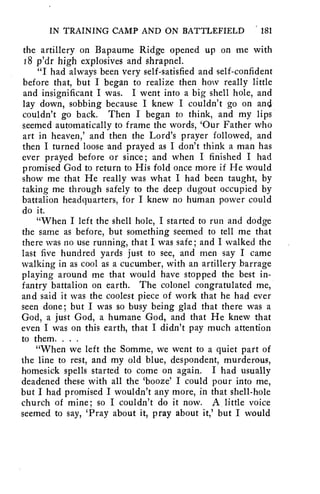 IN TRAINING CAMP AND ON BATTLEFIELD 181 
the artillery on Bapaume Ridge opened up on me with 
18 p'dr high explosives and shrapnel. 
"I had always been very self-satisfied and self-confident 
before that, but I began to realize then how really little 
and insignificant I was. I went into a big shell hole, and 
lay down, sobbing because I knew I couldn't go on and 
couldn't go back. Then I began to think, and my lips 
seemed automatically to frame the words, 'Our Father who 
art in heaven,' and then the Lord's prayer followed, and 
then I turned loose and prayed as I don't think a man has 
ever prayed before or since; and when I finished I had 
promised God to return to His fold once more if He would 
show me that He really was what I had been taught, by 
taking me through safely to the deep dugout occupied by 
battalion headquarters, for I knew no human power could 
do it. 
"When I left the shell hole, I started to run and dodge 
the same as before, but something seemed to tell me that 
there was no use running, that I was safe; and I walked the 
last five hundred yards just to see, and men say I came 
walking in as cool as a cucumber, with an artillery barrage 
playing around me that would have stopped the best in-fantry 
battalion on earth. The colonel congratulated me, 
and said it was the coolest piece of work that he had ever 
seen done; but I was so busy being glad that there was a 
God, a just God, a humane God, and that He knew that 
even I was on this earth, that I didn't pay much attention 
to them. . . . 
"When we left the Somme, we went to a quiet part of 
the line to rest, and my old blue, despondent, murderous, 
homesick spells started to come on again. I had usually 
deadened these with all the 'booze' I could pour into me, 
but I had promised I wouldn't any more, in that shell-hole 
church of mine; so I couldn't do it now. A little voice 
seemed to say, 'Pray about it, pray about it,' but I would 
 