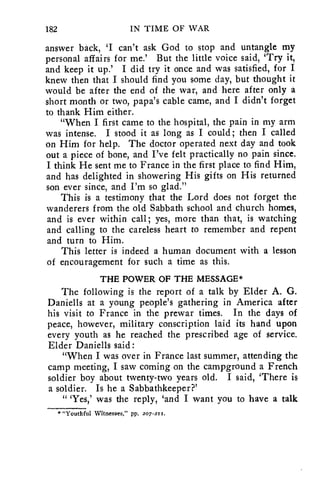 182 IN TIME OF WAR 
answer back, 'I can't ask God to stop and untangle my 
personal affairs for me.' But the little voice said, 'Try it, 
and keep it up.' I did try it once and was satisfied, for I 
knew then that I should find you some day, but thought it 
would be after the end of the war, and here after only a 
short month or two, papa's cable came, and I didn't forget 
to thank Him either. 
"When I first came to the hospital, the pain in my arm 
was intense. I stood it as long as I could; then I called 
on Him for help. The doctor operated next day and took 
out a piece of bone, and I've felt practically no pain since. 
I think He sent me to France in the first place to find Him, 
and has delighted in showering His gifts on His returned 
son ever since, and I'm so glad." 
This is a testimony that the Lord does not forget the 
wanderers from the old Sabbath school and church homes, 
and is ever within call; yes, more than that, is watching 
and calling to the careless heart to remember and repent 
and turn to Him. 
This letter is indeed a human document with a lesson 
of encouragement for such a time as this. 
THE POWER OF THE MESSAGE* 
The following is the report of a talk by Elder A. G. 
Daniells at a young people's gathering in America after 
his visit to France in the prewar times. In the days of 
peace, however, military conscription laid its hand upon 
every youth as he reached the prescribed age of service. 
Elder Daniells said : 
"When I was over in France last summer, attending the 
camp meeting, I saw coming on the campground a French 
soldier boy about twenty-two years old. I said, 'There is 
a soldier. Is he a Sabbathkeeper?' 
" 'Yes,' was the reply, 'and I want you to have a talk 
* "Youthful Witnesses," pp. 2o7-2 z 1. 
 