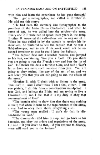 IN TRAINING CAMP AND ON BATTLEFIELD 183 
with him and learn the experience he has gone through.' 
"So I got a stenographer, and called in Brother B. 
He told me this story: 
"He had been the secretary and stenographer to the 
president of the Latin Union Conference; and when he 
came of age, he was called into the service—the army. 
Every one in France had to spend three years in the army. 
Brother B. answered the call—there was no way out of it. 
When he was called in by the captain to receive his in-structions, 
he ventured to tell the captain that he was a 
Sabbathkeeper, and to ask if his work could not be ar-ranged 
somehow so that he could keep the Sabbath. 
"The captain flew into a terrible passion, and jumped 
to his feet, exclaiming, 'Are you a fool? Do you think 
you are going to run the French army and boss the lot of 
us?' He struck the desk a terrible blow, and said: 'Don't 
let us have any more such nonsense from you. You are 
going to obey orders, like any of the rest of us, and we 
will teach you that you are not going to run the affairs of 
the army.' 
"Brother B. said: 'I don't wish to dictate to the army. 
That isn't it. And I don't think I am a fool, either. I tell 
you plainly, I do this from a conscientious standpoint. I 
fear God, and believe the Bible, and am trying to live a 
Christian life; and. I feel that it is my duty to obey that 
commandment of God.' 
"The captain tried to show him that there was nothing 
in that; that when it came to the requirements of the army, 
a man had to obey them above everything else. 
"The young man replied: 'I can't do that in dis-obedience 
to God.' 
"The commander told him to stop, and go back to his 
barracks, and obey the orders and regulations of the army. 
He said: 'If you don't do that,—if you venture to disobey, 
—we will send you to the fortress.' 
 