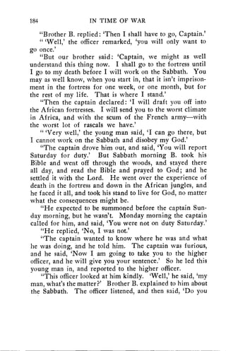 184 IN TIME OF WAR 
"Brother B. replied: 'Then I shall have to go, Captain.' 
" 'Well,' the officer remarked, 'you will only want to 
go once.' 
"But our brother said: 'Captain, we might as well 
understand this thing now. I shall go to the fortress until 
I go to my death before I will work on the Sabbath. You 
may as well know, when you start in, that it isn't imprison-ment 
in the fortress for one week, or one month, but for 
the rest of my life. That is where I stand.' 
"Then the captain declared: 'I will draft you off into 
the African fortresses. I will send you to the worst climate 
in Africa, and with the scum of the French army—with 
the worst lot of rascals we have.' 
" 'Very well,' the young man said, 'I can go there, but 
I cannot work on the Sabbath and disobey my God.' 
"The captain drove him out, and said, 'You will report 
Saturday for duty.' But Sabbath morning B. took his 
Bible and went off through the woods, and stayed there 
all day, and read the Bible and prayed to God; and he 
settled it with the Lord. He went over the experience of 
death in the fortress and down in the African jungles, and 
he faced it all, and took his stand to live for God, no matter 
what the consequences might be. 
"He expected to be summoned before the captain Sun-day 
morning, but he wasn't. Monday morning the captain 
called for him, and said, 'You were not on duty Saturday.' 
"He replied, `No, I was not.' 
"The captain wanted to know where he was and what 
he was doing, and he told him. The captain was furious, 
and he said, 'Now I am going to take you to the higher 
officer, and he will give you your sentence.' So he led this 
young man in, and reported to the higher officer. 
"This officer looked at him kindly. 'Well,' he said, 'my 
man, what's the matter?' Brother B. explained to him about 
the Sabbath. The officer listened, and then said, `Do you 
 