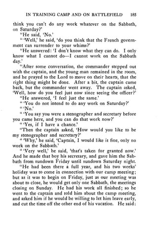 IN TRAINING CAMP AND ON BATTLEFIELD 185 
think you can't do any work whatever on the Sabbath, 
on Saturday?' 
"He said, `No.' 
" 'Well,' he said, `do you think that the French govern-ment 
can surrender to your whims?' 
"He answered: 'I don't know what they can do. I only 
know what I cannot do—I cannot work on the Sabbath 
day.' 
"After some conversation, the commander stepped out 
with the captain, and the young man remained in the room, 
and he prayed to the Lord to move on their hearts, that the 
right thing might be done. After a bit, the captain came 
back, but the commander went away. The captain asked, 
`Well, how do you feel just now since seeing the officer?' 
"He answered, 'I feel just the same.' 
" 'You do not intend to do any work on Saturday?' 
" 'No.' 
" 'You say you were a stenographer and secretary before 
you came here, and you can do that work now?' 
" 'Yes, if I have a chance.' 
"Then the captain asked, 'How would you like to be 
my stenographer and secretary?' 
" 'Why,' he said, 'Captain, I would like it fine, only no 
work on the Sabbath.' 
" 'Very well,' he said, 'that's taken for granted now.' 
And he made that boy his secretary, and gave him the Sab-bath 
from sundown Friday until sundown Saturday night. 
"He had been there a full year, and his two weeks' 
holiday was to come in connection with our camp meeting; 
but as it was to begin on Friday, just as our meeting was 
about to close, he would get only one Sabbath, the meetings 
closing on Sunday. He had his work all finished; so he 
went to the captain and told him about the camp meeting, 
and asked him if he would be willing to let him leave early, 
and cut the time off the other end of his vacation. He said: 
 