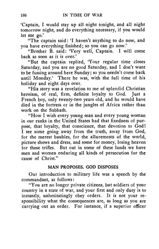 186 IN TIME OF WAR 
`Captain, I would stay up all night tonight, and all night 
tomorrow night, and do everything necessary, if you would 
let me go.' 
"The captain said: 'I haven't anything to do now, and 
you have everything finished; so you can go now.' 
"Brother B. said: 'Very well, Captain. I will come 
back as soon as it is over.' 
"But the captain replied, 'Your regular time closes 
Saturday, and you are no good Saturday, and I don't want 
to be fussing around here Sunday; so you needn't come back 
until Monday.' There he was, with the full time of his 
holiday and eight days over. 
"His story was a revelation to me of splendid Christian 
heroism, of real, firm, definite loyalty to God. Just a 
French boy, only twenty-two years old, and he would have 
died in the fortress or in the jungles of Africa rather than 
work on the Sabbath. 
"How I wish every young man and every young woman 
in our ranks in the United States had that fixedness of pur-pose, 
that loyalty, that conscience, that devotion to God! 
I see some going away from the truth, away from God, 
for the merest baubles, for the allurements of the world, 
picture shows and dress, and some for money, losing heaven 
for these trifles. But out in some of these lands we have 
men and women enduring all kinds of persecution for the 
cause of Christ." 
MAN PROPOSES, GOD DISPOSES 
Our introduction to military life was a speech by the 
commandant, as follows: 
"You are no longer private citizens, but soldiers of your 
country in a state of war, and your first and only duty is to 
instantly, unhesitatingly obey orders. It is not your re-sponsibility 
what the consequences are, as long as you are 
carrying out an order. For instance, if a superior officer 
 