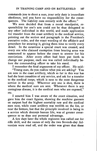 IN TRAINING CAMP AND ON BATTLEFIELD 187 
commands you to shoot a man, your only duty is immediate 
obedience, and you have no responsibility for the conse-quences. 
The liability rests entirely with the officer." 
We soon decided that from a moral standpoint, re-sponsibility 
for one's acts could not be thus delegated to 
any other individual in this world, and made application 
for transfer from the coast artillery to the medical service, 
pointing out the section and paragraph in the President's 
executive order, and the exact wording of the affidavit and 
procedure for securing it, giving them time to verify every 
detail. In the meantime a special court was created, and 
every one who claimed exemption from bearing arms was 
summoned to appear before the court to answer for his 
convictions. After every effort had been put forth to 
change our purpose, each one was called individually be-fore 
the commanding officer to take his stand. 
I remember the final arguments of my officer. He said: 
"Young man, do you realize what you are asking? You 
are now in the coast artillery, which so far in this war has 
had the least casualties of any service, and ask for a transfer 
to the medical corps, which is next to the most dangerous 
service in the army. Wherever any one is shot, there is 
where the medical men are sent. Whenever there is any 
contagious disease, it is the medical men who are exposed," 
etc. 
I assured him I was, aware of the exact situation, and 
gave him the exact figures, showing the machine gunners 
on outpost had the highest mortality rate and the medical 
men next, while coast artillery was twelfth on the list, or 
near the bottom, but that the principle involved in being in 
a service which destroys human life, was of greater conse-quence 
to us than any personal advantage. 
A few days later the whole regiment was called out for 
rifle drill, and the names of only the two Seventh-day Ad-ventists 
were read off, and the order was given that these 
 