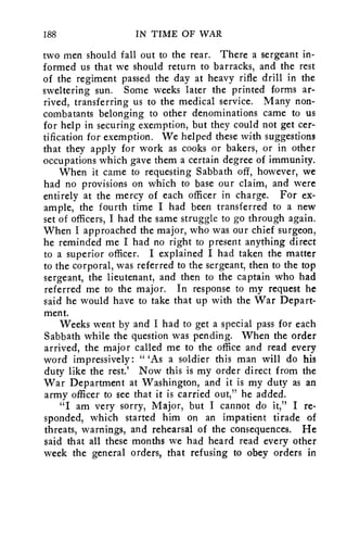 188 IN TIME OF WAR 
two men should fall out to the rear. There a sergeant in-formed 
us that we should return to barracks, and the rest 
of the regiment passed the day at heavy rifle drill in the 
sweltering sun. Some weeks later the printed forms ar-rived, 
transferring us to the medical service. Many non-combatants 
belonging to other denominations came to us 
for help in securing exemption, but they could not get cer-tification 
for exemption. We helped these with suggestions 
that they apply for work as cooks or bakers, or in other 
occupations which gave them a certain degree of immunity. 
When it came to requesting Sabbath off, however, we 
had no provisions on which to base our claim, and were 
entirely at the mercy of each officer in charge. For ex-ample, 
the fourth time I had been transferred to a new 
set of officers, I had the same struggle to go through again. 
When I approached the major, who was our chief surgeon, 
he reminded me I had no right to present anything direct 
to a superior officer. I explained I had taken the matter 
to the corporal, was referred to the sergeant, then to the top 
sergeant, the lieutenant, and then to the captain who had 
referred me to the major. In response to my request he 
said he would have to take that up with the War Depart-ment. 
Weeks went by and I had to get a special pass for each 
Sabbath while the question was pending. When the order 
arrived, the major called me to the office and read every 
word impressively: " 'As a soldier this man will do his 
duty like the rest.' Now this is my order direct from the 
War Department at Washington, and it is my duty as an 
army officer to see that it is carried out," he added. 
"I am very sorry, Major, but I cannot do it," I re-sponded, 
which started him on an impatient tirade of 
threats, warnings, and rehearsal of the consequences. He 
said that all these months we had heard read every other 
week the general orders, that refusing to obey orders in 
 