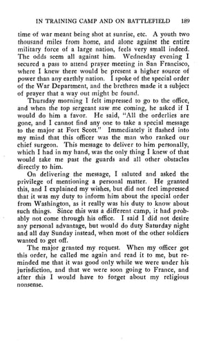 IN TRAINING CAMP AND ON BATTLEFIELD 189 
time of war meant being shot at sunrise, etc. A youth two 
thousand miles from home, and alone against the entire 
military force of a large nation, feels very small indeed. 
The odds seem all against him. Wednesday evening I 
secured a pass to attend prayer meeting in San Francisco, 
where I knew there would be present a higher source of 
power than any earthly nation. I spoke of the special order 
of the War Department, and the brethren made it a subject 
of prayer that a way out might be found. 
Thursday morning I felt impressed to go to the office, 
and when the top sergeant saw me coming, he asked if I 
would do him a favor. He said, "All the orderlies are 
gone, and I cannot find any one to take a special message 
to the major at Fort Scott." Immediately it flashed into 
my mind that this officer was the man who ranked our 
chief surgeon. This message to deliver to him personally, 
which I had in my hand, was the only thing I knew of that 
would take me past the guards and all other obstacles 
directly to hint 
On delivering the message, I saluted and asked the 
privilege of mentioning a personal matter. He granted 
this, and I explained my wishes, but did not feel impressed 
that it was my duty to inform him about the special order 
from Washington, as it really was his duty to know about 
such things. Since this was a different camp, it had prob-ably 
not come through his office. I said I did not desire 
any personal advantage, but would do duty Saturday night 
and all day Sunday instead, when most of the other soldiers 
wanted to get off. 
The major granted my request. When my officer got 
this order, he called me again and read it to me, but re-minded 
me that it was good only while we were under his 
jurisdiction, and that we were soon going to France, and 
after this I would have to forget about my religious 
nonsense. 
 