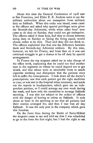 190 IN TIME OF WAR 
About this time the General Conference of 1918 met 
at San Francisco, and Elder E. E. Andross went to see the 
military authorities about our exemption from military 
duty on Sabbath. When this order was issued, some came 
to the officers and asked why special privileges were given 
the Seventh-day Adventists, while when other boys' turn 
came to do duty on Sunday, they could not get exemption. 
The officers asked if these boys, had they to choose between 
doing duty on Sunday or facing the firing squad, would 
choose rather to be shot. They said they did not think so. 
The officers explained that that was the difference between 
them and Seventh-day Adventist soldiers. By this time, 
however, we left for France, and from then on it was one 
continual struggle to get a chance to be off duty by special 
arrangements. 
In France the top sergeant asked me to take charge of 
the office work, explaining that he could not find another 
man in the regiment on whom he could depend not to get 
drunk, and that others were so unreliable from so much 
cigarette smoking and dissipation that the patients were 
left to suffer the consequences. I took down all the doctor's 
prescriptions, saw that each patient got the right medicine 
or care, or was sent to the hospital when necessary, and made 
out the reports to headquarters, which gave me an inde-pendent 
position, so I could arrange my own work during 
the week, and have only the necessities to arrange Sabbath 
morning. I was also not subject to the orders of officers 
with the danger of having to refuse on Sabbath. It took 
about an hour in the morning to see that all patients had 
their routine arranged for, and then I was free all day 
Sabbath. It was the only post in the company which gave 
this freedom. 
On the front lines during the Battle of Saint-Mihiel 
the sergeant came to me and told me that I was scheduled 
to go to the front the first night, but I had the right to ask 
 
