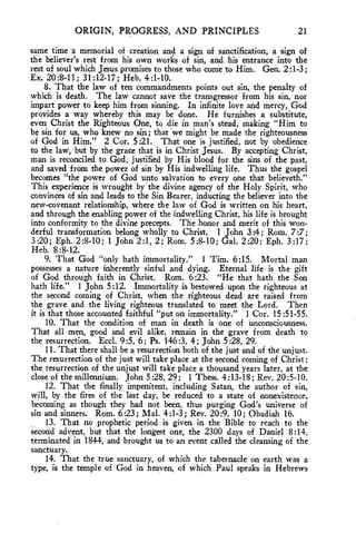 ORIGIN, PROGRESS, AND PRINCIPLES 21 
same time a memorial of creation and a sign of sanctification, a sign of 
the believer's rest from his own works of sin, and his entrance into the 
rest of soul which Jesus promises to those who come to Him. Gen. 2:1-3; 
Ex. 20:8-11; 31:12-17; Heb. 4:1-10. 
8. That the law of ten commandments points out sin, the penalty of 
which is death. The law cannot save the transgressor from his sin, nor 
impart power to keep him from sinning. In infinite love and mercy, God 
provides a way whereby this may be done. He furnishes a substitute, 
even Christ the Righteous One, to die in man's stead, making "Him to 
be sin for us, who knew no sin; that we might be made the righteousness 
of God in Him." 2 Cor. 5:21. That one is justified, not by obedience 
to the law, but by the grace that is in Christ Jesus. By accepting Christ, 
man is reconciled to God; justified by His blood for the sins of the past, 
and saved from the power of sin by His indwelling life. Thus the gospel 
becomes "the power of God unto salvation to every one that believeth." 
This experience is wrought by the divine agency of the Holy Spirit, who 
convinces of sin and leads to the Sin Bearer, inducting the believer into the 
new-covenant relationship, where the law of God is written on his heart, 
and through the enabling power of the indwelling Christ, his life is brought 
into conformity to the divine precepts. The honor and merit of this won-derful 
transformation belong wholly to Christ. 1 John 3:4; Rom. 7:7; 
3:20; Eph. 2:8-10; 1 John 2:1, 2; Rom. 5:8-10; Gal. 2:20; Eph. 3:17; 
Heb. 8:8-12. 
9. That God "only hath immortality." 1 Tim. 6:15. Mortal man 
possesses a nature inherently sinful and dying. Eternal life is the gift 
of God through faith in Christ. Rom. 6:23. "He that hath the Son 
hath life." 1 John 5:12. Immortality is bestowed upon the righteous at 
the second coming of Christ, when the righteous dead are raised from 
the grave and the living righteous translated to meet the Lord. Then 
it is that those accounted faithful "put on immortality." 1 Cor. 15:51-55. 
10. That the condition of man in death is one of unconsciousness. 
That all men, good and evil alike, remain in the grave from death to 
the resurrection. Eccl. 9:5, 6; Ps. 146:3, 4; John 5:28, 29. 
11. That there shall be a resurrection both of the just and of the unjust. 
The resurrection of the just will take place at the second coming of Christ; 
the, resurrection of the unjust will take place a thousand years later, at the 
close of the millennium. John 5:28, 29; 1 Thess. 4:13-18; Rev. 20:5-10. 
12. That the finally impenitent, including Satan, the author of sin, 
will, by the fires of the last day, be reduced to a state of nonexistence, 
becoming as though they had not been, thus purging God's universe of 
sin and sinners. Rom. 6:23; Mal. 4:1-3; Rev. 20:9, 10; Obadiah 16. 
13. That no prophetic period is given in the Bible to reach to the 
second advent, but that the longest one, the 2300 days of Daniel 8:14, 
terminated in 1844, and brought us to an event called the cleansing of the 
sanctuary. 
14. That the true sanctuary, of which the tabernacle on earth was a 
type, is the temple of God in heaven, of which Paul speaks in Hebrews 
 