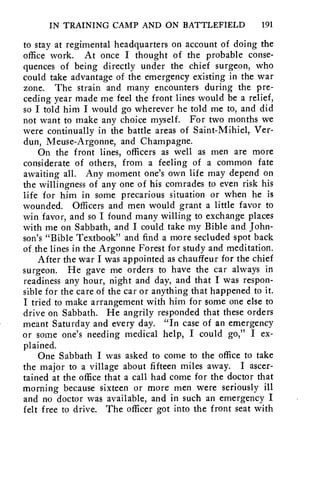 IN TRAINING CAMP AND ON BATTLEFIELD 191 
to stay at regimental headquarters on account of doing the 
office work. At once I thought of the probable conse-quences 
of being directly under the chief surgeon, who 
could take advantage of the emergency existing in the war 
zone. The strain and many encounters during the pre-ceding 
year made me feel the front lines would be a relief, 
so I told him I would go wherever he told me to, and did 
not want to make any choice myself. For two months we 
were continually in the battle areas of Saint-Mihiel, Ver-dun, 
Meuse-Argonne, and Champagne. 
On the front lines, officers as well as men are more 
considerate of others, from a feeling of a common fate 
awaiting all. Any moment one's own life may depend on 
the willingness of any one of his comrades to even risk his 
life for him in some precarious situation or when he is 
wounded. Officers and men would grant a little favor to 
win favor, and so I found many willing to exchange places 
with me on, Sabbath, and I could take my Bible and John-son's 
"Bible Textbook" and find a more secluded spot back 
of the lines in the Argonne Forest for ,s tudy and meditation. 
After the war I was appointed as chauffeur for the chief 
surgeon. He gave me orders to have the car always in 
readiness any hour, night and day, and that I was respon-sible 
for the care of the car or anything that happened to it. 
I tried to make arrangement with him for some one else to 
drive on Sabbath. He angrily responded that these orders 
meant Saturday and every day. "In case of an emergency 
or some one's needing medical help, I could go," I ex-plained. 
One Sabbath I was asked to come to the office to take 
the major to a village about fifteen miles away. I ascer-tained 
at the office that a call had come for the doctor that 
morning because sixteen or more men were seriously ill 
and no doctor was available, and in such an emergency I 
felt free to drive. The officer got into the front seat with 
 