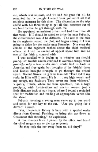 192 IN TIME OF WAR 
me, which was unusual, and we had not gone far till he 
remarked that he thought I would have got rid of all that 
religious nonsense by this time. The discussion on the trip 
ended with his threatening to get all that nonsense out of 
my head before he got through with me. 
He appointed an assistant driver, and had him drive all 
that week. If I should be asked to drive the next Sabbath, 
the circumstance would be different. The rest of the men 
in the regiment sensed the plot, and began asking if I was 
going to drive for the major next Saturday. Not even the 
colonel of the regiment ranked above the chief medical 
officer; so I had no avenue of appeal above him and no 
one of like faith to counsel with. 
I was assailed with doubts as to whether one should 
precipitate trouble and be confined to overseas camps, when 
probably only a few weeks more would find us back in 
America and free again, but thoughts of the faithful three 
and Daniel brought strength to go through the ordeal 
again. Second Samuel 22 :3 came to mind: "The God of my 
rock; in Him will I trust: He is . . . my high tower, and 
my refuge, my Saviour; Thou savest me from violence." 
Vignory, France, where we were quartered, had a high 
precipice, with fortifications and ancient towers, just a 
little distance back of our house, where I found a secluded 
spot for meditation and reading of appropriate verses like 
the above. 
Sabbath morning a young man came up to our ward 
and asked for my key to the car. "Are you going for a 
drive?" I asked. 
"Yes, Lieutenant Kelsey is here with a special order 
direct from General Pershing, to bring this car down to 
Chaumont this morning," he explained. 
A few minutes later I passed by the office and heard 
the chief surgeon say to the top sergeant: 
"So they took the car away from us, did they?" 
 