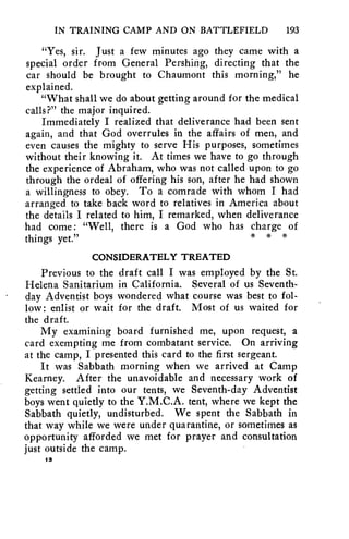 IN TRAINING CAMP AND ON BATTLEFIELD 193 
"Yes, sir. Just a few minutes ago they came with a 
special order from General Pershing, directing that the 
car should be brought to Chaumont this morning," he 
explained. 
"What shall we do about getting around for the medical 
calls?" the major inquired. 
Immediately I realized that deliverance had been sent 
again, and that God overrules in the affairs of men, and 
even causes the mighty to serve His purposes, sometimes 
without their knowing it. At times we have to go through 
the experience of Abraham, who was not called upon to go 
through the ordeal of offering his son, after he had shown 
a willingness to obey. To a comrade with whom I had 
arranged to take back word to relatives in America about 
the details I related to him, I remarked, when deliverance 
had come: "Well, there is a God who has charge of 
things yet." * * 
CONSIDERATELY TREATED 
Previous to the draft call I was employed by the St. 
Helena Sanitarium in California. Several of us Seventh-day 
Adventist boys wondered what course was best to fol-low: 
enlist or wait for the draft. Most of us waited for 
the draft. 
My examining board furnished me, upon request, a 
card exempting me from combatant service. On arriving 
at the camp, I presented this card to the first sergeant. 
It was Sabbath morning when we arrived at Camp 
Kearney. After the unavoidable and necessary work of 
getting settled into our tents, we Seventh-day Adventist 
boys went quietly to the Y.M.C.A. tent, where we kept the 
Sabbath quietly, undisturbed. We spent the Sabbath in 
that way while we were under quarantine, or sometimes as 
opportunity afforded we met for prayer and consultation 
just outside the camp. 
18 
 