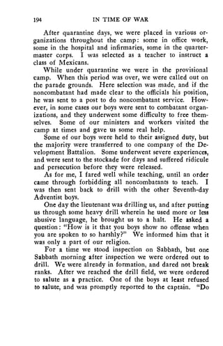 194 IN TIME OF WAR 
After quarantine days, we were placed in various or-ganizations 
throughout the camp : some in office work, 
some in the hospital and infirmaries, some in the quarter-master 
corps. I was selected as a teacher to instruct a 
class of Mexicans. 
While under quarantine we were in the provisional 
camp. When this period was over, we were called out on 
the parade grounds. Here selection was made, and if the 
noncombatant had made clear to the officials his position, 
he was sent to a post to do noncombatant service. How-ever, 
in some cases our boys were sent to combatant organ-izations, 
and they underwent some difficulty to free them-selves. 
Some of our ministers and workers visited the 
camp at times and gave us some real help. 
Some of our boys were held to their assigned duty, but 
the majority were transferred to one company of the De-velopment 
Battalion. Some underwent severe experiences, 
and were sent to the stockade for days and suffered ridicule 
and persecution before they were released. 
As for me, I fared well while teaching, until an order 
came through forbidding all noncombatants to teach. I 
was then sent back to drill with the other Seventh-day 
Adventist boys. 
One day the lieutenant was drilling us, and after putting 
us through some heavy drill wherein he used more or less 
abusive language, he brought us to a halt. He asked a 
question: "How is it that you boys show no offense when 
you are spoken to so harshly?" We informed him that it 
was only a part of our religion. 
For a time we stood inspection on Sabbath, but one 
Sabbath morning after inspection we were ordered out to 
drill. We were already in formation, and dared not break 
ranks. After we reached the drill field, we were ordered 
to salute as a practice. One of the boys at least refused 
to salute, and was promptly reported to the captain. "Do 
 
