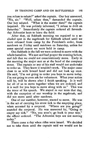 IN TRAINING CAMP AND ON BATTLEFIELD 195 
you refuse to salute?" asked the captain. Our boy answered, 
"No, sir." "Well, salute then," demanded the captain. 
Our boy saluted. "What is the matter then?" the captain 
inquired. He was politely informed, "I refuse to drill on 
Saturday." Immediately the captain ordered all Seventh-day 
Adventist boys to leave the field. 
After that, on Sabbath morning we repaired to a se-cluded 
spot in the sagebrush for Sabbath school until we 
were released from camp by the President's order, from 
sundown on Friday until sundown on Saturday, unless for 
some special reason we were held in camp. 
One Sabbath in the fall we were ordered to move with the 
whole battalion. We met and had prayer the evening before, 
and felt that we could not conscientiously move. Early in 
the morning the major met us at the head of the company 
street. The captain or any of his staff would not undertake 
to order us. They knew it wouldn't work. The major came 
close to us with bowed head and did not look up once. 
He said, "I'm not going to order you boys to move today. 
I'm not going to even ask for volunteers. What your action 
will be, will be shown after I finish speaking. It is well 
for all of us to move together when we are ordered, and 
it is well for you boys to move along with us." This was 
the tenor of his speech. We stayed in our tents that day, 
with the exception of our worship in the sagebrush, and 
did not move until after sundown. 
One of our number, however, started to move. He was 
in the act of carrying his straw tick to the emptying place, 
when accosted by a corporal. "Where are you going?" 
sounded the corporal. He was answered by, "Going to 
empty my tick." "No, you aren't; go back to your tent," 
the officer ordered. "The Adventist boys are not moving 
today." 
There came a day when rifles were issued. We decided 
not to take them until the captain said we would not be 
 