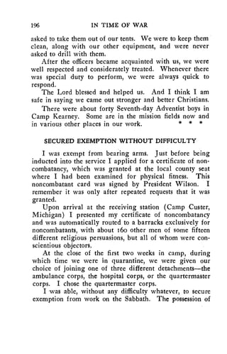 196 IN TIME OF WAR 
asked to take them out of our tents. We were to keep them 
clean, along with our other equipment, and were never 
asked to drill with them. 
After the officers became acquainted with us, we were 
well respected and considerately treated. Whenever there 
was special duty to perform, we were always quick to 
respond. 
The Lord blessed and helped us. And I think I am 
safe in saying we came out stronger and better Christians. 
There were about forty Seventh-day Adventist boys in 
Camp Kearney. Some are in the mission fields now and 
in various other places in our work. * * * 
SECURED EXEMPTION WITHOUT DIFFICULTY 
I was exempt from bearing arms. Just before being 
inducted into the service I applied for a certificate of non-combatancy, 
which was granted at the local county seat 
where I had been examined for physical fitness. This 
noncombatant card was signed by President Wilson. I 
remember it was only after repeated requests that it was 
granted. 
Upon arrival at the receiving station (Camp Custer, 
Michigan) I presented my certificate of noncombatancy 
and was automatically routed to a barracks exclusively for 
noncombatants, with about .16o other men of some fifteen 
different religious persuasions, but all of whom were con-scientious 
objectors. 
At the close of the first two weeks in camp, during 
which time we were in quarantine, we were given our 
choice of joining one of three different detachments—the 
ambulance corps, the hospital corps, or the quartermaster 
corps. I chose the quartermaster corps. 
I was able, without any difficulty whatever, to secure 
exemption from work on the Sabbath. The possession of 
 