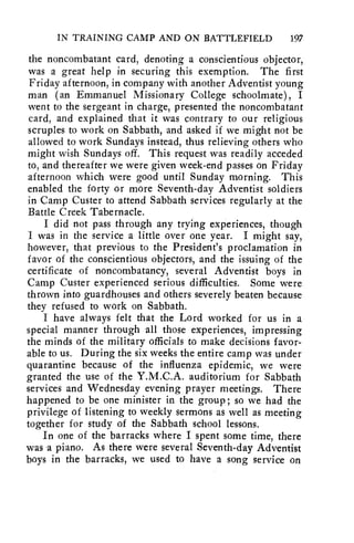 IN TRAINING CAMP AND ON BATTLEFIELD 197 
the noncombatant card, denoting a conscientious objector, 
was a great help in securing this exemption. The first 
Friday afternoon, in company with another Adventist young 
man (an Emmanuel Missionary College schoolmate), I 
went to the sergeant in charge, presented the noncombatant 
card, and explained that it was contrary to our religious 
scruples to work on Sabbath, and asked if we might not be 
allowed to work Sundays instead, thus relieving others who 
might wish Sundays off. This request was readily acceded 
to, and thereafter we were given week-end passes on Friday 
afternoon which were good until Sunday morning. This 
enabled the forty or more Seventh-day Adventist soldiers 
in Camp Custer to attend Sabbath services regularly at the 
Battle Creek Tabernacle. 
I did not pass through any trying experiences, though 
I was in the service a little over one year. I might say, 
however, that previous to the President's proclamation in 
favor of the conscientious objectors, and the issuing of the 
certificate of noncombatancy, several Adventist boys in 
Camp Custer experienced serious difficulties. Some were 
thrown into guardhouses and others severely beaten because 
they refused to work on Sabbath. 
I have always felt that the Lord worked for us in a 
special manner through all those experiences, impressing 
the minds of the military officials to make decisions favor-able 
to us. During the six weeks the entire camp was under 
quarantine because of the influenza epidemic, we were 
granted the use of the Y.M.C.A. auditorium for Sabbath 
services and Wednesday evening prayer meetings. There 
happened to be one minister in the group ; so we had the 
privilege of listening to weekly sermons as well as meeting 
together for study of the Sabbath school lessons. 
In one of the barracks where I spent some time, there 
was a piano. As there were several Seventh-day Adventist 
boys in the barracks, we used to have a song service on 
 