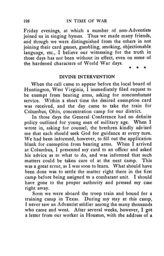 198 IN TIME OF WAR 
Friday evenings, at which a number of non-Adventists 
joined us in singing hymns. Thus we made many friends, 
and though we were distinguished from the others in not 
joining their card games, gambling, smoking, objectionable 
language, etc., I believe our witnessing for the truth in 
those days has not been without its effect, even on some of 
the hardened characters of World War days. 
* * 
DIVINE INTERVENTION 
When the call came to appear before the local board of 
Huntington, West Virginia, I immediately filed request to 
be exempt from bearing arms, asking for noncombatant 
service. Within a short time the desired exemption card 
was received, and the day came to take the train for 
Columbus, Ohio, concentration camp for our district. 
In those days the General Conference had no definite 
policy outlined for young men of military age. When I 
wrote in, asking for counsel, the brethren kindly advised 
me that each should seek God for guidance at every turn. 
We had been informed, however, to fill out the application 
blank for exemption from bearing arms. When I arrived 
at Columbus, I presented my card to an officer and asked 
his advice as to what to do, and was informed that such 
matters could be taken care of at the next camp. This 
was a great error, as I was soon to learn. What should have 
been done was to settle the matter right there in the first 
camp before being assigned to a combatant unit. I should 
have gone to the proper authority and pressed my case 
right away. 
Soon we were aboard the troop train and bound for a 
training camp in Texas. During my stay at this camp, 
I never saw an Adventist soldier among the many thousands 
who came and went. After several weeks, however, I got 
a letter from our worker in Houston, with the address of a 
 