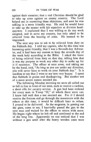 200 IN TIME OF WAR 
against their enemies; that a real Christian should be glad 
to take up arms against an enemy country. The Lord 
helped me in answering these objections, and soon he was 
talking in a more friendly way. He said he would have 
to take up the matter with his superiors at division head-quarters. 
I explained that I was willing to do any work 
assigned, and to serve my country, but only asked to be 
relieved from the bearing of arms. He seemed to be 
impressed. 
The next step was to ask to be relieved from duty on 
the Sabbath day. I told my captain, who by this time was 
becoming quite friendly, that I was a Seventh-day Advent-ist, 
and it had been my custom to keep the seventh day of 
the week holy according to the Bible. I asked the favor 
of being relieved from duty on that day, telling him that 
it was my purpose to work any other day to make up for 
it if necessary. The officer at once arose, and taking me 
by the hand, said, "As long as you are under my direction, 
you will never have to work on your Sabbath day." It is 
needless to say that I went to my tent very happy. I spent 
that Sabbath in praise and thanksgiving. But another test 
of a more severe nature awaited me. 
The following Monday morning we were all called out 
to fall in line in front of our tents, each to receive a carbine, 
a short rifle for cavalry service. A gun had been ordered 
for every man in Troop "H," of which there were too. 
I knew full well that a test awaited me. For if I should 
receive the firearm and go through the maneuvers with the 
others at this time, it would be difficult later to refuse. 
I prayed to be delivered. As the sergeants, in passing out 
the guns, came to me, I hurriedly passed the gun to the 
next man and waited for the officer to return with more. 
He began right where he left off and continued to the end 
of the long line. Apparently no one noticed that I was 
without a gun until after the heavy wooden cases were 
 