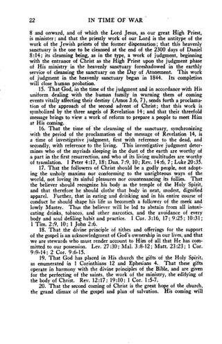 22 IN TIME OF WAR 
8 and onward, and of which the Lord Jesus, as our great High Priest, 
is minister ; and that the priestly work of our Lord is the antitype of the 
work of the Jewish priests of the former dispensation ; that this heavenly 
sanctuary is the one to be cleansed at the end of the 2300 days of Daniel 
8:14; its cleansing being, as in the type, a work of judgment, beginning 
with the entrance of Christ as the High Priest upon the judgment phase 
of His ministry in the heavenly sanctuary foreshadowed in the earthly 
service of cleansing the sanctuary on the Day of Atonement. This work 
of judgment in the heavenly sanctuary began in 1844. Its completion 
will close human probation. 
15. That God, in the time of the judgment and in accordance with His 
uniform dealing with the human family in warning them of coming 
events vitally affecting their destiny (Amos 3:6, 7), sends forth a proclama-tion 
of the approach of the second advent of Christ; that this work is 
symbolized by the three angels of Revelation 14; and that their threefold 
message brings to view a work of reform to prepare a people to meet Him 
at His coming. 
16. That the time of the cleansing of the sanctuary, synchronizing 
with the period of the proclamation of the message of Revelation 14, is 
a time of investigative judgment, first with reference to the dead, and 
secondly, with reference to the living. This investigative judgment deter-mines 
who of the myriads sleeping in the dust of the earth are worthy of 
a part in the first resurrection, and who of its living multitudes are worthy 
of translation. 1 Peter 4:17, 18; Dan. 7:9, 10; Rev. 14:6, 7 ; Luke 20:35. 
17, That the followers of Christ should be a godly people, not adopt-ing 
the unholy maxims nor conforming to the unrighteous ways of the 
world, not loving its sinful pleasures nor countenancing its follies. That 
the believer should recognize his body as the temple of the Holy Spirit, 
and that therefore he should clothe that body in neat, modest, dignified 
apparel. Further, that in eating and drinking and in his entire course of 
conduct he should shape his life as becometh a follower of the meek and 
lowly Master. Thus the believer will be led to abstain from all intoxi-cating 
drinks, tobacco, and other narcotics, and the avoidance of every 
body and soul defiling habit and practice. 1 Cor. 3:16, 17; 9:25 ; 10:31; 
1 Tim. 2:9, 10; 1 John 2:6. 
18. That the divine principle of tithes and offerings for the support 
of the gospel is an acknowledgment of God's ownership in our lives, and that 
we are stewards who must render account to Him of all that He has com-mitted 
to our possession. Lev. 27 :30 ; Mal. 3 :8-12 ; Matt. 23:23; 1 Cor. 
9:9-14; 2 Cor. 9:6-15. 
19. That God has placed in His church the gifts of the Holy Spirit, 
as enumerated in 1 Corinthians 12 and Ephesians 4. That these gifts 
operate in harmony with the divine principles of the Bible, and are given 
for the perfecting of the saints, the work of the ministry, the edifying of 
the body of Christ. Rev. 12:17; 19:10; 1 Cor. 1:5-7. 
20. That the second coming of Christ is the great hope of the church, 
the grand climax of the gospel and plan of salvation. His coming will 
 