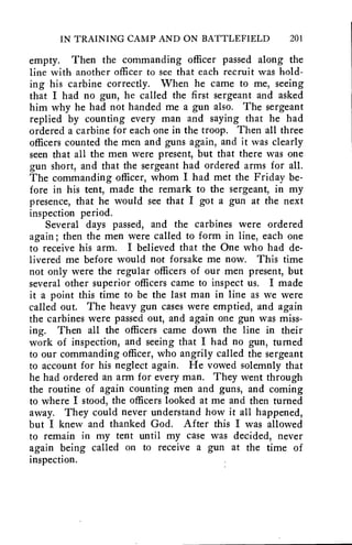 IN TRAINING CAMP AND ON BATTLEFIELD 201 
empty. Then the commanding officer passed along the 
line with another officer to see that each recruit was hold-ing 
his carbine correctly. When he came to me, seeing 
that I had no gun, he called the first sergeant and asked 
him why he had not handed me a gun also. The sergeant 
replied by counting every man and saying that he had 
ordered a carbine for each one in the troop. Then all three 
officers counted the men and guns again, and it was clearly 
seen that all the men were present, but that there was one 
gun short, and that the sergeant had ordered arms for all. 
The commanding officer, whom I had met the Friday be-fore 
in his tent, made the remark to the sergeant, in my 
presence, that he would see that I got a gun at the next 
inspection period. 
Several days passed, and the carbines were ordered 
again ; then the men were called to form in line, each one 
to receive his arm. I believed that the One who had de-livered 
me before would not forsake me now. This time 
not only were the regular officers of our men present, but 
several other superior officers came to inspect us. I made 
it a point this time to be the last man in line as we were 
called out. The heavy gun cases were emptied, and again 
the carbines were passed out, and again one gun was miss-ing. 
Then all the officers came down the line in their 
work of inspection, and seeing that I had no gun, turned 
to our commanding officer, who angrily called the sergeant 
to account for his neglect again. He vowed solemnly that 
he had ordered an arm for every man. They went through 
the routine of again counting men and guns, and coming 
to where I stood, the officers looked at me and then turned 
away. They could never understand how it all happened, 
but I knew and thanked God. After this I was allowed 
to remain in my tent until my case was decided, never 
again being called on to receive a gun at the time of 
inspection. 
 