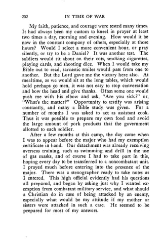 202 IN TIME OF WAR 
My faith, patience, and courage were tested many times. 
It had always been my custom to kneel in prayer at least 
two times a day, morning and evening. How would it be 
now in the constant company of others, especially at those 
hours? Would I select a more convenient hour, or pray 
silently, or try to be a Daniel? It was another test. The 
soldiers would sit about on their cots, smoking cigarettes, 
playing cards, and shooting dice. When I would take my 
Bible out to read, sarcastic smiles would pass from one to 
another. But the Lord gave me the victory here also. At 
mealtime, as we would sit at the long tables, which would 
hold perhaps so men, it was not easy to stop conversation 
and bow the head and give thanks. Often some one would 
push me with his elbow and ask, "Are you sick?" or, 
"What's the matter?" Opportunity to testify was arising 
constantly, and many a Bible study was given. For a 
number of months I was asked to act as assistant cook. 
Thus it was possible to prepare my own food and avoid 
the large amount of pork products that the government 
allotted to each soldier. 
After a few months at this camp, the day came when 
I was to appear before the major who had my exemption 
certificate in hand. Our detachment was already receiving 
overseas training, such as swimming and drill in the use 
of gas masks, and of course I had to take part in this, 
hoping every day to be transferred to a noncombatant unit. 
I prayed much before entering into the presence of the 
major. There was a stenographer ready to take notes as 
I entered. This high official evidently had his questions 
all prepared, and began by asking just why I wanted ex-emption 
from combatant military service, and what should 
a Christian do in case of being attacked by an enemy, 
especially what would be my attitude if my mother or 
sisters were attacked in such a case. He seemed to be 
prepared for most of my answers. 
 
