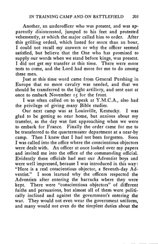 IN TRAINING CAMP AND ON BATTLEFIELD 203 
Another, an underofficer who was present, and was ap-parently 
disinterested, jumped to his feet and protested 
vehemently, at which the major called him to order. After 
this grilling ordeal, which lasted for more than an hour, 
I could not recall my answers or why the officer seemed 
satisfied, but believe that the One who has promised to 
supply our words when we stand before kings, was present. 
I did not get my transfer at this time. There were more 
tests to come, and the Lord had more for me to do among 
these men. 
Just at this time word came f rpm General Pershing in 
Europe that no more cavalry was needed, and that we 
should be transferred to the light artillery, and sent east at 
once to embark November r5 for the front. 
I was often called on to speak at Y.M.C.A., also had 
the privilege of giving many Bible studies. 
Our next camp was at Louisville, Kentucky. I was 
glad to be getting so near home, but anxious about my 
transfer, as the day was fast approaching when we were 
to embark for France. Finally the order came for me to 
be transferred to the quartermaster department at a near-by 
camp. Then I knew that I had not been forgotten. Soon 
I was called into the office where the conscientious objectors 
were dealt with. An officer at once looked over my papers 
and invited me into the office of the commanding official. 
Evidently these officials had met our Adventist boys and 
were well impressed, because I was introduced in this way: 
"Here is a real conscientious objector, a Seventh-day Ad-ventist." 
I soon learned why the officers respected the 
Adventists after entering the barracks where they were 
kept. There were "conscientious objectors" of different 
faiths and persuasions, but almost all of them were politi-cally 
inclined and against the government's entering the 
war. They would not even wear the government uniform, 
and many would not even do the simplest duties about the 
 
