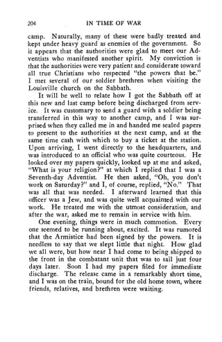 204 IN TIME OF WAR 
camp. Naturally, many of these were badly treated and 
kept under heavy guard as enemies of the government. So 
it appears that the authorities were glad to meet our Ad-ventists 
who manifested another spirit. My conviction is 
that the authorities were very patient and considerate toward 
all true Christians who respected "the powers that be." 
I met several of our soldier brethren when visiting the 
Louisville church on the Sabbath. 
It will be well to relate how I got the Sabbath off at 
this new and last camp before being discharged from serv-ice. 
It was customary to send a guard with a soldier being 
transferred in this way to another camp, and I was sur-prised 
when they called me in and handed me sealed papers 
to present to the authorities at the next camp, and at the 
same time cash with which to buy a ticket at the station. 
Upon arriving, I went directly to the headquarters, and 
was introduced to an official who was quite courteous. He 
looked over my papers quickly, looked up at me and asked, 
"What is your religion?" at which I replied that I was a 
Seventh-day Adventist. He then asked, "Oh, you don't 
work on Saturday?" and I, of course, replied, "No." That 
was all that was needed. I afterward learned that this 
officer was a Jew, and was quite well acquainted with our 
work. He treated me with the utmost consideration, and 
after the war, asked me to remain in service with him. 
One evening, things were in much commotion. Every 
one seemed to be running about, excited. It was rumored 
that the Armistice had been signed by the powers. It is 
needless to say that we slept little that night. How glad 
we all were, but how near I had come to being shipped to 
the front in the combatant unit that was to sail just four 
days later. Soon I had my papers filed for immediate 
discharge. The release came in a remarkably short time, 
and I was on the train, bound for the old home town, where 
friends, relatives, and brethren were waiting. 
 