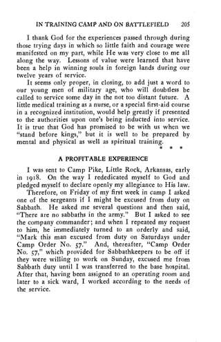 IN TRAINING CAMP AND ON IIATTLEFIgLD 205 
I thank God for the experiences passed through during 
those trying days in which so little faith and courage were 
manifested on my part, while He was very close to me all 
along the way. Lessons of value were learned that have 
been a help in winning souls in foreign lands during our 
twelve years of service. 
It seems only proper, in closing, to add just a word to 
our young men of military age, who will doubtless be 
called to service some day in the not too distant future. A 
little medical training as a nurse, or a special first-aid course 
in a recognized institution, would help greatly if presented 
to the authorities upon one's being inducted into service. 
It is true that God has promised to be with us when we 
"stand before kings," but it is well to be prepared by 
mental and physical as well as spiritual training. 
* * * 
A PROFITABLE EXPERIENCE 
I was sent to Camp Pike, Little Rock, Arkansas, early 
in 1918. On the way I rededicated myself to God and 
pledged myself to declare openly my allegiance to His law. 
Therefore, on Friday of my first week in camp I asked 
one of the sergeants if I might be excused from duty on 
Sabbath. He asked me several questions and then said, 
"There are no sabbaths in the army." But I asked to see 
the company commander; and when I repeated my request 
to him, he immediately turned to an orderly and said, 
"Mark this man excused from duty on Saturdays under 
Camp Order No. 57." And, thereafter, "Camp Order 
No. 57," which provided for Sabbathkeepers to be off if 
they were willing to work on Sunday, excused me from 
Sabbath duty until I was transferred to the base hospital. 
After that, having been assigned to an operating room and 
later to a sick ward, I worked according to the needs of 
the service. 
 