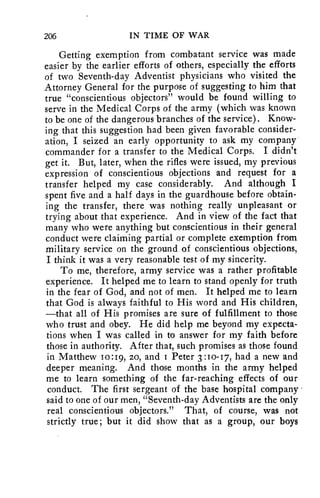 206 IN TIME OF WAR 
Getting exemption from combatant service was made 
easier by the earlier efforts of others, especially the efforts 
of two Seventh-day Adventist physicians who visited the 
Attorney General for the purpose of suggesting to him that 
true "conscientious objectors" would be found willing to 
serve in the Medical Corps of the army (which was known 
to be one of the dangerous branches of the service). Know-ing 
that this suggestion had been given favorable consider-ation, 
I seized an early opportunity to ask my company 
commander for a transfer to the Medical Corps. I didn't 
get it. But, later, when the rifles were issued, my previous 
expression of conscientious objections and request for a 
transfer helped my case considerably. And although I 
spent five and a half days in the guardhouse before obtain-ing 
the transfer, there was nothing really unpleasant or 
trying about that experience. And in view of the fact that 
many who were anything but conscientious in their general 
conduct were claiming partial or complete exemption from 
military service on the ground of conscientious objections, 
I think it was a very reasonable test of my sincerity. 
To me, therefore, army service was a rather profitable 
experience. It helped me to learn to stand openly for truth 
in the fear of God, and not of men. It helped me to learn 
that God is always faithful to His word and His children, 
—that all of His promises are sure of fulfillment to those 
who trust and obey. He did help me beyond my expecta-tions 
when I was called in to answer for my faith before 
those in authority. After that, such promises as those found 
in Matthew 10:19, 20, and i Peter 3:10-17, had a new and 
deeper meaning. And those months in the army helped 
me to learn something of the far-reaching effects of our 
conduct. The first sergeant of the base hospital company • 
said to one of our men, "Seventh-day Adventists are the only 
real conscientious objectors." That, of course, was not 
strictly true; but it did show that as a group, our boys 
 