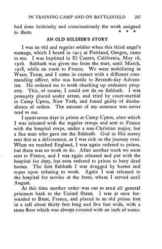 IN TRAINING CAMP AND ON BATTLEFIELD 207 
had done faithfully and conscientiously the work assigned 
to them. * * * 
AN OLD SOLDIER'S STORY 
I was an old and regular soldier when this third angel's 
message, which I heard in 1915 at Portland, Oregon, came 
to me. I was baptized in El Centro, California, May 16, 
1916. Sabbath was given me from the start, until March, 
1918, while en route to France. We were mobilizing in 
Waco, Texas, and I came in contact with a different com-manding 
officer, who was hostile to Seventh-day Advent-ists. 
He ordered me to work checking up ordnance prop-erty. 
This, of course, I could not do on Sabbath. I was 
promptly placed under arrest, and tried by court-martial 
in Camp Upton, New York, and found guilty of disobe-dience 
of orders. The amount of my sentence was never 
read to me. 
I spent seven days in prison at Camp Upton, after which 
I was released with the regular troops and sent to France 
with the hospital corps, under a non-Christian major, but 
a fine man who gave me the Sabbath. God in His mercy 
sent this as a deliverance, as I was sick on the journey over. 
When we reached England, I was again ordered to prison, 
but there was no work to do. After another week we were 
sent to France, and I was again released and put with the 
hospital for duty, but soon ordered to prison to bury dead 
horses. The first Sabbath I was dragged by horses and 
ropes upon refusing to work. Again I was released to 
the hospital for service at the front, where I served until 
August. 
At this time another order was out to send all general 
prisoners back to the United States. I was at once for-warded 
to Brest, France, and placed in an old prison fort 
in a cell about thirty feet long and five feet wide, with a 
stone floor which was always covered with an inch of water. 
 