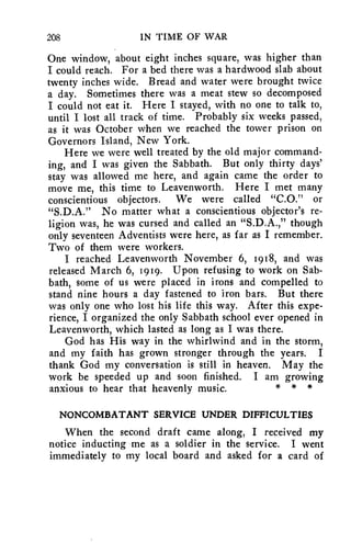 208 IN TIME OF WAR 
One window, about eight inches square, was higher than 
I could reach. For a bed there was a hardwood slab about 
twenty inches wide. Bread and water were brought twice 
a day. Sometimes there was a meat stew so decomposed 
I could not eat it. Here I stayed, with no one to talk to, 
until I lost all track of time. Probably six weeks passed, 
as it was October when we reached the tower prison on 
Governors Island, New York. 
Here we were well treated by the old major command-ing, 
and I was given the Sabbath. But only thirty days' 
stay was allowed me here, and again came the order to 
move me, this time to Leavenworth. Here I met many 
conscientious objectors. We were called "C.O." or 
"S.D.A." No matter what a conscientious objector's re-ligion 
was, he was cursed and called an "S.D.A.," though 
only seventeen Adventists were here, as far as I remember. 
Two of them were workers. 
I reached Leavenworth November 6, 1918, and was 
released March 6, 1919. Upon refusing to work on Sab-bath, 
some of us were placed in irons and compelled to 
stand nine hours a day fastened to iron bars. But there 
was only one who lost his life this way. After this expe-rience, 
I organized the only Sabbath school ever opened in 
Leavenworth, which lasted as long as I was there. 
God has His way in the whirlwind and in the storm, 
and my faith has grown stronger through the years. I 
thank God my conversation is still in heaven. May the 
work be speeded up and soon finished. I am growing 
anxious to hear that heavenly music. * * * 
NONCOMBATANT SERVICE UNDER DIFFICULTIES 
When the second draft came along, I received my 
notice inducting me as a soldier in the service. I went 
immediately to my local board and asked for a card of 
 