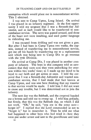 IN TRAINING.CAMP AND ON BATTLEFIELD 209 
exemption which would place me in noncombatant service. 
This I obtained. 
I was sent to Camp Upton, Long Island. On arrival 
I was placed in an infantry regiment. At the first oppor-tunity 
I told my sergeant that I was a Seventh-day Ad-ventist, 
and as such would like to be transferred to non-combatant 
service. The news was passed around, and those 
of the baser sort were insulting, and used gutter language 
in ridiculing me. 
I was excused from drilling and was not given a gun. 
But after I had been in Camp Upton two weeks, the cap-tain, 
instead of transferring me to noncombatant service, 
got me off his hands by transferring me to a replacement 
unit which was being sent to Camp Dix to go overseas 
with the 77th Division. 
On arrival at Camp Dix, I was placed in another com-pany 
of infantry. The boys in this company told us new-comers 
that they were sure they were embarking for over-seas 
within two weeks' time; so I made up my mind to be 
loyal to our faith and get action at once. I told the cor-poral 
that I was a Seventh-day Adventist and wanted non-combatant 
service, that I had made that fact known at 
Camp Upton, and was sent here thinking that my transfer 
to that service would be made. I told him I did not want 
to cause any trouble, but I was determined not to join the 
infantry. 
The next day was the Sabbath, and the corporal handed 
me a broom and told me to sweep up. I told him politely, 
but firmly, that this was the Sabbath day, on which I did 
not work. "Oh," he said, "you are in the army now— 
forget it!" I replied that the Lord commanded us not to 
"forget it," but to remember it. Then he told me what 
had happened to other boys who had tried it—how they 
were put under arrest and sent to the guardhouse and later 
14 
 