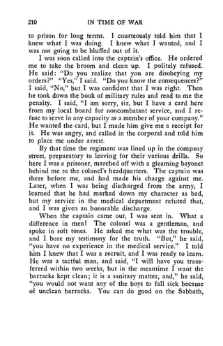 210 IN TIME OF WAR 
to prison for long terms. I courteously told him that I 
knew what I was doing. I knew what I wanted, and I 
was not going to be bluffed out of it. 
I was soon called into the captain's office. He ordered 
me to take the broom and clean up. I politely refused. 
He said: "Do you realize that you are disobeying my 
orders?" "Yes," I said. "Do you know the consequences?" 
I said, "No," but I was confident that I was right. Then 
he took down the book of military rules and read to me the 
penalty. I said, "I am sorry, sir, but I have a card here 
from my local board for noncombatant service, and I re-fuse 
to serve in any capacity as a member of your company." 
He wanted the card, but I made him give me a receipt for 
it. He was angry, and called in the corporal and told him 
to place me under arrest. 
By that time the regiment was lined up in the company 
street, preparatory to leaving for their various drills. So 
here I was a prisoner, marched off with a gleaming bayonet 
behind me to the colonel's headquarters. The captain was 
there before me, and had made his charge against me. 
Later, when I was being discharged from the army, I 
learned that he had marked down my character as bad, 
but my service in the medical department refuted that, 
and I was given an honorable discharge. 
When the captain came out, I was sent in. What a 
difference in men! The colonel was a gentleman, and 
spoke in soft tones. He asked me what was the trouble, 
and I bore my testimony for the truth. "But," he said, 
"you have no experience in the medical service." I told 
him I knew that I was a recruit, and I was ready to learn. 
He was a tactful man, and said, "I will have you trans-ferred 
within two weeks, but in the meantime I want the 
barracks kept clean; it is a sanitary matter, and," he said, 
"you would not want any of the boys to fall sick because 
of unclean barracks. You can do good on the Sabbath, 
 