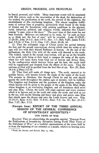 ORIGIN, PROGRESS, AND PRINCIPLES 23 
be literal, personal, and visible. Many important events- will be associated 
with His return, such as the resurrection of the dead, the destruction of 
the wicked, the purification of the earth, the reward of the righteous, the 
establishment of His everlasting kingdom. The almost complete fulfill-ment 
of various lines of prophecy, particularly those found in the books 
of Daniel and the Revelation, with existing conditions in the physical, 
social, industrial, political, and religious worlds, indicates that Christ's 
coming "is near, even at the doors." The exact time of that event has not 
been foretold. Believers are exhorted to be ready, for "in such an hour 
as ye think not, the Son of man" will be revealed. Luke 21:25-27 ; 
17:26-30; John 14:1-3 ; Acts 1:9-11; Rev. 1:7 ; Heb. 9:28 ; James 5:1-8; 
Joel 3:9-16; 2 Tim. 3:1-5; Dan. 7:27; Matt. 24:36, 44. 
21. That the millennial reign of Christ covers the period between 
the first and the second resurrections, during which time the saints of all - 
ages will live with their blessed Redeemer in heaven. At the end of the 
millennium, the Holy City with all the saints will descend to the earth. 
The wicked, raised in the second resurrection, will go up on the breadth 
of the earth with Satan at their head to compass the camp of the saints, 
when fire will come down from God out of heaven and devour them. 
In the conflagration which destroys Satan and his host, the earth itself 
will be regenerated and cleansed from the effects of the curse. Thus the 
universe of God will be purified from the foul blot of sin. Rev. 20; Zech. 
14:1-4; 2 Peter 3:7-10. 
22. That God will make all things new. The earth, restored to its 
pristine beauty, will become forever the abode of the saints of the Lord. 
The promise to Abraham, that through Christ he and his seed should 
possess the earth throughout the endless ages of eternity, will be fulfilled. 
The kingdom and dominion and the greatness of the kingdom under the 
whole heaven will be given to the people of the saints of the Most High, 
whose kingdom is an everlasting kingdom, and all dominions shall serve 
and obey Him. Christ, the Lord, will reign supreme and every creature 
which is in heaven and on the earth and under the earth, and such as are 
in the sea, will ascribe blessing and honor and glory and power unto Him 
that sitteth upon the throne and unto the Lamb forever and ever. Gen. 
13:14-17; Rom. 4:13; Heb. 11:8-16; Matt. 5:5; Isa. 35 ; Rev. 21:1-7; 
Dan. 7 :27 ; Rev. 5 :13. 
(Excerpts from) REPORT OF THE THIRD ANNUAL 
SESSION OF THE GENERAL CONFERENCE 
OF SEVENTH-DAY ADVENTISTS * 
OUR VIEWS OF WAR 
Resolved, That we acknowledge the pamphlet entitled, "Extracts From 
the Publications of Seventh-day Adventists Setting Forth Their Views of 
the Sinfulness of War," as a truthful representation of the views held by 
us from the beginning of our existence as a people, relative to bearing arms. 
* From the Review and Herald, May 23, i865. 
 