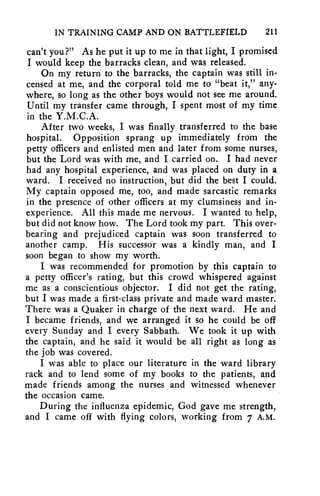IN TRAINING CAMP AND ON BATTLEFIELD 211 
can't you?" As he put it up to me in that light, I promised 
I would keep the barracks clean, and was released. 
On my return to the barracks, the captain was still in-censed 
at me, and the corporal told me to "beat it," any-where, 
so long as the other boys would not see me around. 
Until my transfer came through, I spent most of my time 
in the Y.M.C.A. 
After two weeks, I was finally transferred to the base 
hospital. Opposition sprang up immediately from the 
petty officers and enlisted men and later from some nurses, 
but the Lord was with me, and I carried on. I had never 
had any hospital experience, and was placed on duty in a 
ward. I received no instruction, but did the best I could. 
My captain opposed me, too, and made sarcastic remarks 
in the presence of other officers at my clumsiness and in-experience. 
All this made me nervous. I wanted to help, 
but did not know how. The Lord took my part. This over-bearing 
and prejudiced captain was soon transferred to 
another camp. His successor was a kindly man, and I 
soon began to show my worth. 
I was recommended for promotion by this captain to 
a petty officer's rating, but this crowd whispered against 
me as a conscientious objector. I did not get the rating, 
but I was made a first-class private and made ward master. 
There was a Quaker in charge of the next ward. He and 
I became friends, and we arranged it so he could be off 
every Sunday and I every Sabbath. We took it up with 
the captain, and he said it would be all right as long as 
the job was covered. 
I was able to place our literature in the ward library 
rack and to lend some of my books to the patients, and 
made friends among the nurses and witnessed whenever 
the occasion came. 
During the influenza epidemic, God gave me strength, 
and I came off with flying colors, working from 7 A.M. 
 