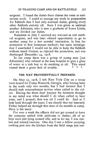 IN TRAINING CAMP, AND ON BATTLEFIELD 43 
sergeant. I found the duties there almost the same as sani-tarium 
work. I could so manage my work in preparation 
for Sabbath that I had only nominal duties, getting every 
other Sabbath entirely off. Soon I was given as assistant 
another Adventist, who is now a graduate of Loma Linda, 
and we divided our duties. 
Sometime in July I received my warrant as real medi-cal 
sergeant, and was later offered opportunity to go to 
another camp for a few months' instruction, in line for 
promotion to first lieutenant medical; but upon investiga-tion 
I concluded I would not be able to keep the Sabbath 
without much friction, so rejected the promotion, and was 
discharged December 24, 1918. 
In our camp there was a group of young men [not 
Adventists] who refused at the base hospital to give a glass 
of water to a sick boy or do anything at all. This stand 
caused them a great deal of trouble. * * * 
THE WAY PROVIDENTIALLY PREPARED 
On May 25, 1918, I left New York City on a troop 
train bound for Camp Hancock, Georgia, after having been 
in the truth only two months, but I had learned that I 
should seek noncombatant service when called to the col-ors. 
During the three days' journey the foremost thought 
in my mind was what should I do when called to bear 
arms, and I prayed; that was all I could do. And as I 
look back through the years, I see clearly that my heavenly 
Father helped me through that time of six months in camp. 
Here is the story: 
For over a week the officers did not get around to have 
the company settled with uniforms or duties; all of us 
boys were just lying around idle, and as for me, I was rest-less 
and wanted exercise. One day I saw a fellow carrying 
cooking pots into the kitchen from the field range just out- 
 