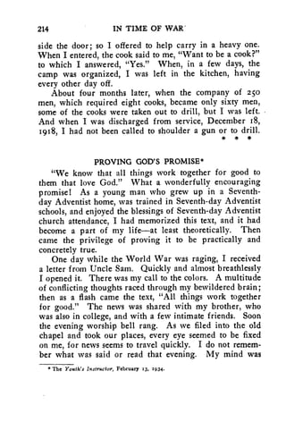 214 IN TIME OF WAR' 
side the door; so I offered to help carry in a heavy one. 
When I entered, the cook said to me, "Want to be a cook?" 
to which I answered, "Yes." When, in a few days, the 
camp was organized, I was left in the kitchen, having 
every other day off. 
About four months later, when the company of 250 
men, which required eight cooks, became only sixty men, 
some of the cooks were taken out to drill, but I was left. • 
And when I was discharged from service, December 18, 
1918, I had not been called to shoulder a gun or to drill. 
* * * 
PROVING GOD'S PROMISE* 
"We know that all things work together for good to 
them that love God." What a wonderfully encouraging 
promise! As a young man who grew up in a Seventh-day 
Adventist home, was trained in Seventh-day Adventist 
schools, and enjoyed the blessings of Seventh-day Adventist 
church attendance, I had memorized this text, and it had 
become a part of my life—at least theoretically. Then 
came the privilege of proving it to be practically and 
concretely true. 
One day while the World War was raging, I received 
a letter from Uncle Sam. Quickly and almost breathlessly 
I opened it. There was my call to the colors. A multitude 
of conflicting thoughts raced through my bewildered brain; 
then as a flash came the text, "All things work together 
for good." The news was shared with my brother, who 
was also in college, and with a few intimate friends. Soon 
the evening worship bell rang. As we filed into the old 
chapel and took our places, every eye seemed to be fixed 
on me, for news seems to travel quickly. I do not remem-ber 
what was said or read that evening. My mind was 
* The Youth's Instructor, February 13, 1934. 
 