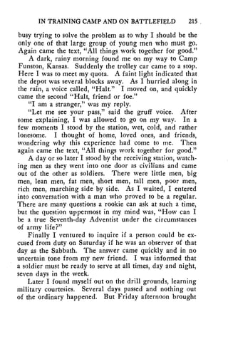 IN TRAINING CAMP AND ON BATTLEFIELD 215 
busy trying to solve the problem as to why I should be the 
only one of that large group of young men who must go. 
Again came the text, "All things work together for good." 
A dark, rainy morning found me on my way to Camp 
Funston, Kansas. Suddenly the trolley car came to a stop. 
Here I was to meet my quota. A faint light indicated that 
the depot was several blocks away. As I hurried along in 
the rain, a voice called, "Halt." I moved on, and quickly 
came the second "Halt, friend or foe." 
"I am a stranger," was my reply. 
"Let me see your pass," said the gruff voice. After 
some explaining, I was allowed to go on my way. In a 
few moments I stood by the station, wet, cold, and rather 
lonesome. I thought of home, loved ones, and friends, 
wondering why this experience had come to me. Then 
again came the text, "All things work together for good." 
A day or so later I stood by the receiving station, watch-ing 
men as they went into one door as civilians and came 
out of the other as soldiers. There were little men, big 
men, lean men, fat men, short men, tall men, poor men, 
rich men, marching side by side. As I waited, I entered 
into conversation with a man who proved to be a regular. 
There are many questions a rookie can ask at such a time, 
but the question uppermost in my mind was, "How can I 
be a true Seventh-day Adventist under the circumstances 
of army life?" 
Finally I ventured to inquire if a person could be ex-cused 
from duty on Saturday if he was an observer of that 
day as the Sabbath. The answer came quickly and in no 
uncertain tone from my new friend. I was informed that 
a soldier must be ready to serve at all times, day and night, 
seven days in the week. 
Later I found myself out on the drill grounds, learning 
military courtesies. Several days passed and nothing out 
of the ordinary happened. But Friday afternoon brought 
 