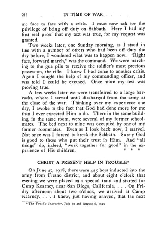 216 IN .TIME OF WAR. 
me face to face with a crisis. I must now ask for the 
privilege of being off duty on Sabbath. Here I had my 
first real proof that my text was true, for my request was 
granted. 
Two weeks later, one Sunday morning, as I stood in 
line with a number of others who had been off duty the 
day before, I wondered what was to happen now. "Right 
face, forward march," was the command. We were march-ing 
to the gun pile to receive the soldier's most precious 
possession, the rifle. I knew I had come to another crisis. 
Again I sought the help of my commanding officer, and 
was told I could be excused. Once more my text was 
proving true. 
A few weeks later we were transferred to a large bar-racks, 
where I served until discharged from the army at 
the close of the war. Thinking over my experience one 
day, I awoke to the fact that God had done more for me 
than I ever expected Him to do. There in the same build-ing, 
in the same room, were several of my former school-mates. 
The bed next to mine was occupied by one of my 
former roommates. Even as I look back now, I marvel. 
Not once was I forced to break the Sabbath. Surely God 
is good to those who put their trust in Him. And "all 
things" do, indeed, "work together for good" in the ex-perience 
of His children. * * 
CHRIST A PRESENT HELP IN TROUBLE* 
On June 27, 1918, there were 425 boys inducted into the 
army from Fresno district, and about eight o'clock that 
evening we were placed on a special train and started for 
Camp Kearney, near San Diego, California. . . . On Fri-day 
afternoon about two o'clock, we arrived at Camp 
Kearney. . . . I knew, just having arrived, that the next 
* The Youth's Instructor, July 3o and August 6, 1929. 
 