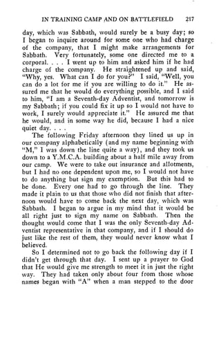 IN TRAINING CAMP AND ON BATTLEFIELD 217 
day, which was Sabbath, would surely be a busy day; so 
I began to inquire around for some one who had charge 
of the company, that I might make arrangements for 
Sabbath. Very fortunately, some one directed me to a 
corporal. . . . I went up to him and asked him if he had 
charge of the company. He straightened up and said, 
"Why, yes. What can I do for you?" I said, "Well, you 
can do a lot for me if you are willing to do it." He as-sured 
me that he would do everything possible, and I said 
to him, "I am a Seventh-day Adventist, and tomorrow is 
my Sabbath; if you could fix it up so I would not have to 
work, I surely would appreciate it." He assured me that 
he would, and in some way he did, because I had a nice 
quiet day. . . . 
The following Friday afternoon they lined us up in 
our company alphabetically (and my name beginning with 
"M," I was down the line quite a way), and they took us 
down to a Y.M.C.A. building about a half mile away from 
our camp. We were to take out insurance and allotments, 
but I had no one dependent upon me, so I would not have 
to do anything but sign my exemption. But this had to 
be done. Every one had to go through the line. They 
made it plain to us that those who did not finish that after-noon 
would have to come back the next day, which was 
Sabbath. I began to argue in my mind that it would be 
all right just to sign my name on Sabbath. Then the 
thought would come that I was the only Seventh-day Ad-ventist 
representative in that company, and if I should do 
just like the rest of them, they would never know what I 
believed. 
So I determined not to go back the following day if I 
didn't get through that day. I sent up a prayer to God 
that He would give me strength to meet it in just the right 
way. They had taken only about four from those whose 
names began with "A" when a man stepped to the door 
 