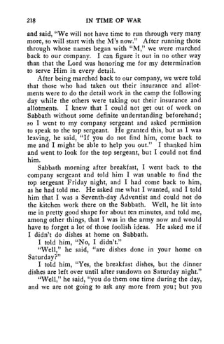 218 IN TIME OF WAR 
and said, "We will not have time to run through very many 
more, so will start with the M's now." After running those 
through whose names began with "M," we were marched 
back to our company. I can figure it out in no other way 
than that the Lord was honoring me for my determination 
to serve Him in every detail. 
After being marched back to our company, we were told 
that those who had taken out their insurance and allot-ments 
were to do the detail work in the camp the following 
day while the others were taking out their insurance and 
allotments. I knew that I could not get out of work on 
Sabbath without some definite understanding beforehand; 
so I went to my company sergeant and asked permission 
to speak to the top sergeant. He granted this, but as I was 
leaving, he said, "If you do not find him, come back to 
me and I might be able to help you out." I thanked him 
and went to look for the top sergeant, but I could not find 
him. 
Sabbath morning after breakfast, I went back to the 
company sergeant and told him I was unable to find the 
top sergeant Friday night, and I had come back to him, 
as he had told me. He asked me what I wanted, and I told 
him that I was a Seventh-day Adventist and could not do 
the kitchen work there on the Sabbath. Well, he lit into 
me in pretty good shape for about ten minutes, and told me, 
among other things, that I was in the army now and would 
have to forget a lot of those foolish ideas. He asked me if 
I didn't do dishes at home on Sabbath. 
I told him, "No, I didn't." 
"Well," he said, "are dishes done in your home on 
Saturday?" 
I told him, "Yes, the breakfast dishes, but the dinner 
dishes are left over until after sundown on Saturday night." 
"Well," he said, "you do them one time during the day, 
and we are not going to ask any more from you; but you 
 