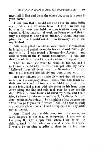 IN TRAINING CAMP AND ON BATTLEFIELD 219 
must fall in line and do as the others do, or as it is done in 
your home." 
I told him that I would not stand for the army being 
compared with a Christian home. I told him that 249 
boys in that company held no conscientious scruples in 
regard to doing that sort of work on Saturday, and that if 
they did object to doing it on Sunday, I would take their 
place; but that I could not do it on Saturday, which was 
my Sabbath. 
After seeing that I would not move from that conviction, 
he laughed and patted me on the back and said, "All right, 
stay with it. I was reared a Seventh-day Adventist, and 
used to work in the Hinsdale Sanitarium." I told him 
that I would be ashamed to say it and not live up to it. 
Then he asked me what he could do for me, and I 
told him he could take the roster and put after my name, 
"Relieved from all detail work on Saturday." He did 
this, and I thanked him kindly and went to my tent. 
In a few minutes the whistle blew, and they all formed 
in line in the company street. Those who had taken out 
their insurance and allotments were told to step two paces 
to the front, and a man with the roster in his hand came 
down along the line and told each man his duty for the 
day. When he came to me and asked my name, and I told 
him, he looked on the roster and it said, "Relieved from all 
detail work on Saturday." So he said in a low voice to me, 
"You may go to your tent," which I did, and began to study 
my Sabbath school lesson. I had a very quiet and enjoyable 
day to myself. 
After I had been in this camp for three weeks, we 
were assigned to our regular companies. I was sent to 
Company D, I Isth supply train, where I was to drill in 
driving truck, so that when we should be sent to France, 
I would be carrying supplies to those in the front-line 
 