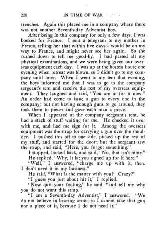 220 IN. TIME OF WAR 
trenches. Again this placed me in a company where there 
was not another Seventh-day Adventist boy. 
After being in this company for only a few days, I was 
booked for France. I sent a telegram to my mother in 
Fresno, telling her that within five days I would be on my 
way to France, and might never see her again. So she 
rushed down to tell me good-by. I had passed all my 
physical examinations, and we were being given our over-seas 
equipment each day. I was up at the hostess house one 
evening when retreat was blown, so I didn't go to my com-pany 
until later. When I went to my tent that evening, 
the boys informed me that I was to go to the company 
sergeant's tent and receive the rest of my overseas equip-ment. 
They laughed and said, "You are in for it now." 
An order had come to issue a gun to every one in the 
company; but not having enough guns to go around, they 
took them to pieces and gave each man a piece. 
When I appeared at the company sergeant's tent, he 
had a stack of stuff waiting for me. He checked it over 
with me, and had me sign for it. Among the overseas 
equipment was the strap for carrying a gun over the shoul-der. 
I pushed this off to one side, picked up the rest of 
my stuff, and started for the door; but the sergeant saw 
the strap, and said, "Here, you forgot something." 
I stopped, looked back, and said, "No, that isn't mine." 
He replied, "Why, it is; you signed up for it here." 
"Well," I answered, "charge me up with it, then. 
I don't need it in my business." 
He said, "What is the matter with you? Crazy?" 
"I guess you just about hit it," I replied. 
"Now quit your fooling," he said, "and tell me why 
you do not want this strap." 
"I am a Seventh-day Adventist," I answered. "We 
do not believe in bearing arms; so I cannot take that gun 
nor a piece of it, because I do not need it." 
 