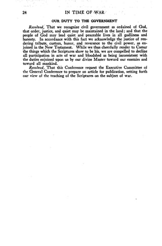 24 IN TIME OF ,WAIF 
OUR DUTY TO THE GOVERNMENT 
Resolved, That we recognize civil government as ordained of God, 
that order, justice, and quiet may be maintained in the land; and that the 
people of God may lead quiet and peaceable lives in all godliness and 
honesty. In accordance with this fact we acknowledge the justice of ren-dering 
tribute, custom, honor, and reverence to the civil power, as en-joined 
in the New Testament. While we thus cheerfully render to Caesar 
the things which the Scriptures show to be his, we are compelled to decline 
all participation in acts of war and bloodshed as being inconsistent with 
the duties enjoined upon us by our divine Master toward our enemies and 
toward all mankind. 
Resolved, That this Conference request the Executive Committee of 
the General Conference to prepare an article for publication, setting forth 
our view of the teaching of the Scriptures on the subject of war. 
 