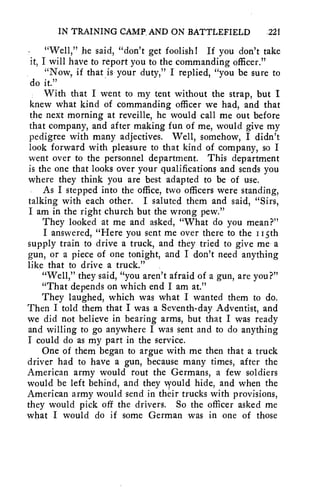 IN TRAINING CAMP_ AND ON BATTLEFIELD .221 
"Well," he said, "don't get foolish! If you don't take 
it, I will have to report you to the commanding officer." 
"Now, if that is your duty," I replied, "you be sure to 
do it." 
With that I went to my tent without the strap, but I 
knew what kind of commanding officer we had, and that 
the next morning at reveille, he would call me out before 
that company, and after making fun of me, would give my 
pedigree with many adjectives. Well, somehow, I didn't 
look forward with pleasure to that kind of company, so I 
went over to the personnel department. This department 
is the one that looks over your qualifications and sends you 
where they think you are best adapted to be of use. 
As I stepped into the office, two officers were standing, 
talking with each other. I saluted them and said, "Sirs, 
I am in the right church but the wrong pew." 
They looked at me and asked, "What do you mean?" 
I answered, "Here you sent me over there to the Ii5th 
supply train to drive a truck, and they tried to give me a 
gun, or a piece of one tonight, and I don't need anything 
like that to drive a truck." 
"Well," they said, "you aren't afraid of a gun, are you?" 
"That depends on which end I am at." 
They laughed, which was what I wanted them to do. 
Then I told them that I was a Seventh-day Adventist, and 
we did not believe in bearing arms, but that I was ready 
and willing to go anywhere I was sent and to do anything 
I could do as my part in the service. 
One of them began to argue with me then that a truck 
driver had to have a gun, because many times, after the 
American army would rout the Germans, a few soldiers 
would be left behind, and they vyould hide, and when the 
American army would send in their trucks with provisions, 
they would pick off the drivers. So the officer asked me 
what I would do if some German was in one of those 
 