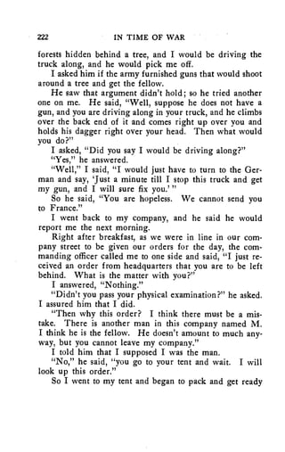 222 IN TIME OF WAR 
forests hidden behind a tree, and I would be driving the 
truck along, and he would pick me off. 
I asked him if the army furnished guns that would shoot 
around a tree and get the fellow. 
He saw that argument didn't hold; so he tried another 
one on me. He said, "Well, suppose he does not have a 
gun, and you are driving along in your truck, and he climbs 
over the back end of it and comes right up over you and 
holds his dagger right over your head. Then what would 
you do?" 
I asked, "Did you say I would be driving along?" 
"Yes," he answered. 
"Well," I said, "I would just have to turn to the Ger-man 
and say, 'Just a minute till I stop this truck and get 
my gun, and I will sure fix you.' " 
So he said, "You are hopeless. We cannot send you 
to France." 
I went back to my company, and he said he would 
report me the next morning. 
Right after breakfast, as we were in line in our com-pany 
street to be given our orders for the day, the com-manding 
officer called me to one side and said, "I just re-ceived 
an order from headquarters that you are to be left 
behind. What is the matter with you?" 
I answered, "Nothing." 
"Didn't you pass your physical examination?" he asked. 
I assured him that I did. 
"Then why this order? I think there must be a mis-take. 
There is another man in this company named M. 
I think he is the fellow. He doesn't amount to much any-way, 
but you cannot leave my company." 
I told him that I supposed I was the man. 
"No," he said, "you go to your tent and wait. I will 
look up this order." 
So I went to my tent and began to pack and get ready 
 