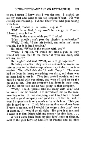 IN TRAINING CAMP AND ON BATTLEFIELD 223 
to go, because I knew that I was the one. I packed up 
all my stuff and went to the top sergeant's' tent. He was 
cursing and swearing. I didn't know what had gone wrong 
with him. 
I asked, "What is the matter, sergeant?" 
"Oh l" he replied, "they won't let me go to France. 
I have to stay behind." 
"What is the matter with you?" I asked. 
"Heart trouble; can't pass the physical examination." 
"Well," I said, "I am left behind, and mine isn't heart 
trouble, but it is head trouble." 
He asked, "What is the matter with you?" 
"Well," I replied, "I would not take a gun, so they 
would not take me; so the matter is with my head, and 
not my heart." 
He laughed and said, "Well, we will go together." 
He being an officer, they sent an automobile around to 
take us over to the first camp, where they inducted us into 
service. We called this the "Rookie Camp." The tents 
had no floors in them; everything was dirty, and there was 
no mess hall to eat in. They just cooked outside, and we 
passed around with our plates, and went off and sat on the 
ground to eat. But one company had floors in their tents, 
and the officer told me he was going to that company. 
"Well," I said, "please take me along with you," and 
he assured me he would. He introduced me to the com-manding 
officer of that company, and I told him I heard 
he had a good company and good tents to live in, and I 
would appreciate it very much to be with him. This put 
him in good spirits. I told him my mother was down from 
Fresno to see me, and I would like to get a five days' leave 
of absence, if it would be all right. He gave it to me, and 
I went in to San Diego with my mother for five days. . . . 
When I came back from my five days' leave of absence, 
most of the 4oth Division had left for France, and all there 
 
