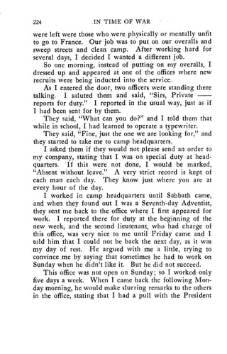 224 IN TIME OF WAR 
were left were those who were physically or mentally unfit 
to go to France. Our job was to put on our overalls and 
sweep streets and clean camp. After working hard for 
several days, I decided I wanted a different job. 
So one morning, instead of putting on my overalls, I 
dressed up and appeared at one of the offices where new 
recruits were being inducted into the service. 
As I entered the door, two officers were standing there 
talking. I saluted them and said, "Sirs, Private 
reports for duty." I reported in the usual way, just as if 
I had been sent for by them. 
They said, "What can you do?" and I told them that 
while in school, I had learned to operate a typewriter. 
They said, "Fine, just the one we are looking for," and 
they started to take me to camp headquarters. 
I asked them if they would not please send an order to 
my company, stating that I was on special duty at head-quarters. 
'If this were not done, I would be marked, 
"Absent without leave." A very strict record is kept of 
each man each day. They know just where you are at 
every hour of the day. 
I worked in camp headquarters until Sabbath came, 
and when they found out I was a Seventh-day Adventist, 
they sent me back to the office where I first appeared for 
work. I reported there for duty at the beginning of the 
new week, and the second lieutenant, who had charge of 
this office, was very nice to me until Friday came and I 
told him that I could not be back the next day, as it was 
my day of rest. He argued with me a little, trying to 
convince me by saying that sometimes he had to work on 
Sunday when he didn't like it. But he did not succeed. 
This office was not open on Sunday; so I worked only 
five days a week. When I came back the following Mon-day 
morning, he would make slurring remarks to the others 
in the office, stating that I had a pull with the President 
 